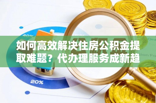 武隆如何高效解决住房公积金提取难题？代办理服务成新趋势