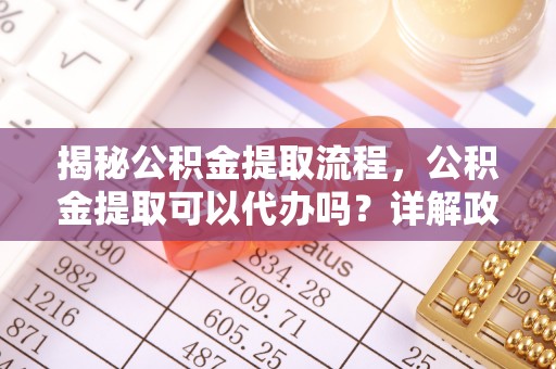 武隆揭秘公积金提取流程，公积金提取可以代办吗？详解政策与实操技巧