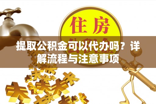 武隆提取公积金可以代办吗？详解流程与注意事项