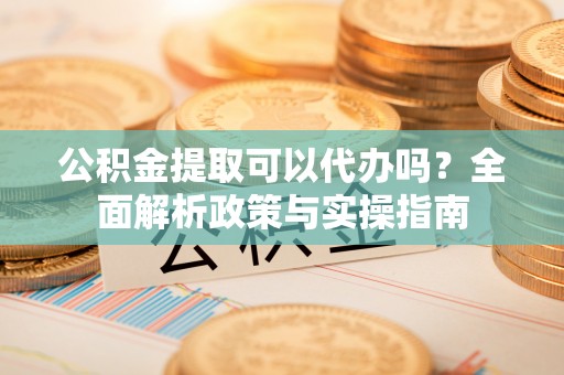 武隆公积金提取可以代办吗？全面解析政策与实操指南