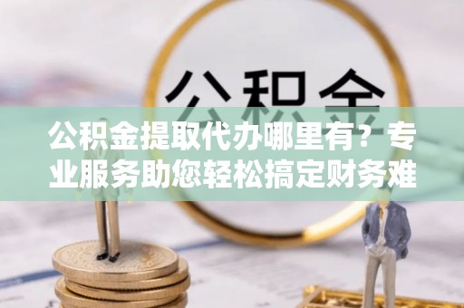 武隆公积金提取代办哪里有？专业服务助您轻松搞定财务难题
