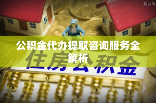 武隆公积金代办提取咨询服务全解析