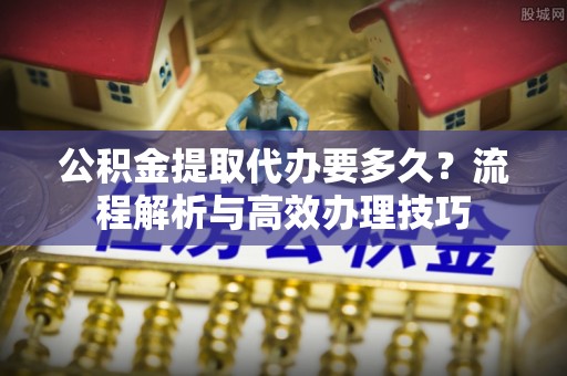 武隆公积金提取代办要多久？流程解析与高效办理技巧