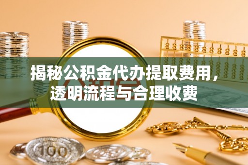 武隆揭秘公积金代办提取费用，透明流程与合理收费