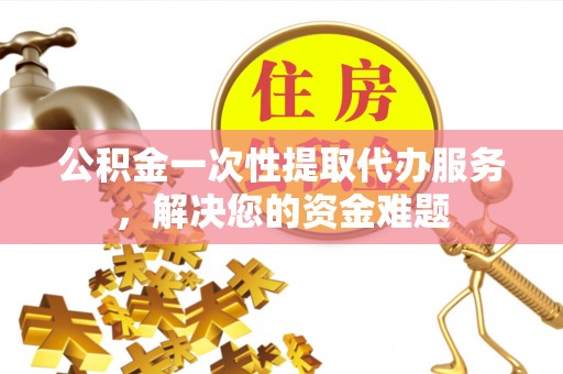 武隆公积金一次性提取代办服务，解决您的资金难题