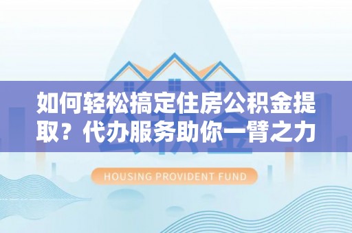 武隆如何轻松搞定住房公积金提取？代办服务助你一臂之力