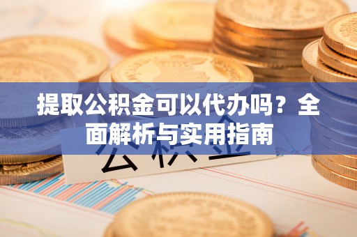 武隆提取公积金可以代办吗？全面解析与实用指南
