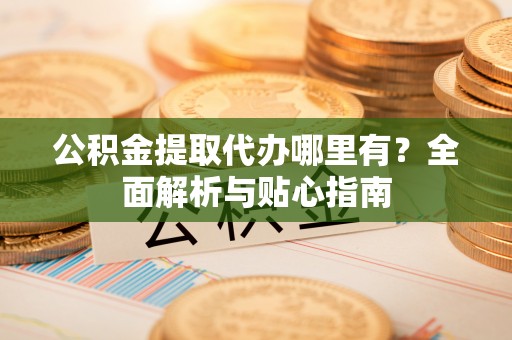 武隆公积金提取代办哪里有？全面解析与贴心指南