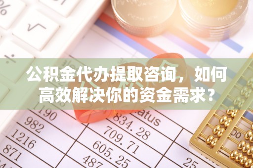 武隆公积金代办提取咨询，如何高效解决你的资金需求？