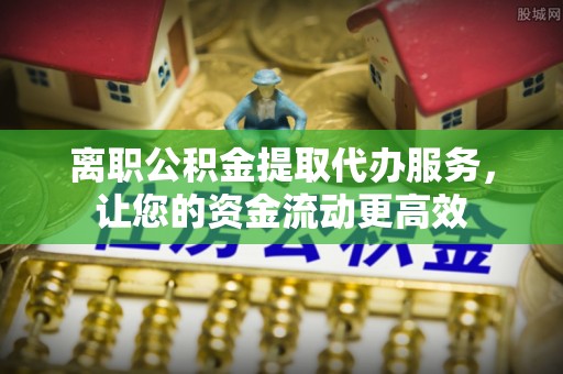 武隆离职公积金提取代办服务，让您的资金流动更高效