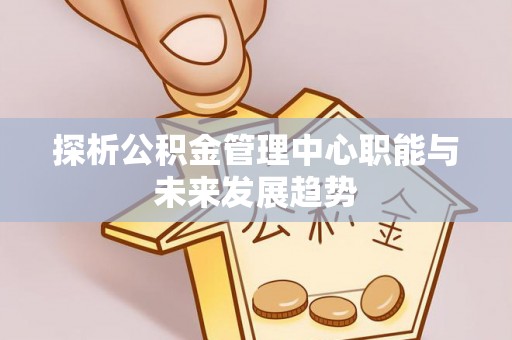 武隆探析公积金管理中心职能与未来发展趋势