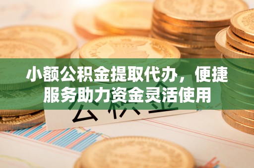 武隆小额公积金提取代办，便捷服务助力资金灵活使用