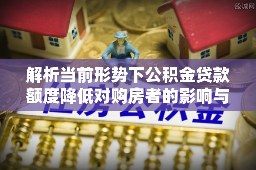 武隆解析当前形势下公积金贷款额度降低对购房者的影响与应对策略