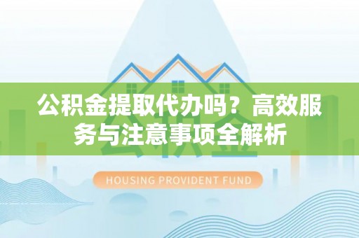 武隆公积金提取代办吗？高效服务与注意事项全解析