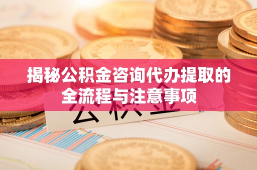 武隆揭秘公积金咨询代办提取的全流程与注意事项