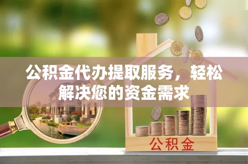 武隆公积金代办提取服务，轻松解决您的资金需求