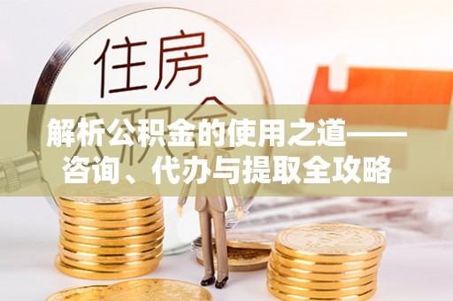武隆解析公积金的使用之道——咨询、代办与提取全攻略
