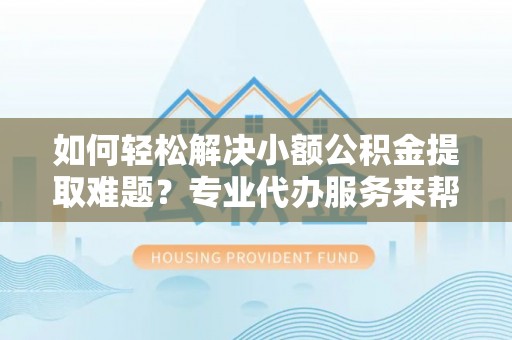 武隆如何轻松解决小额公积金提取难题？专业代办服务来帮忙