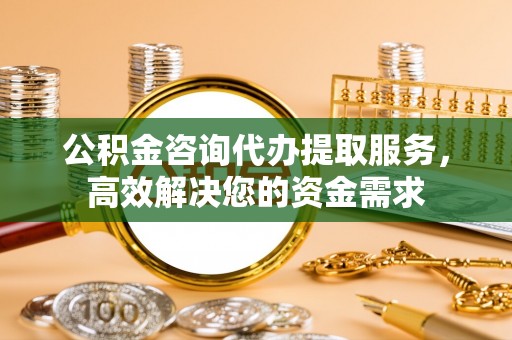 武隆公积金咨询代办提取服务，高效解决您的资金需求