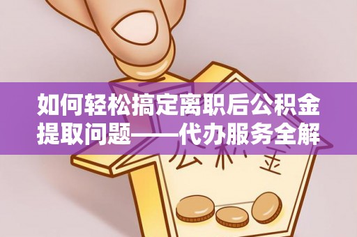 武隆如何轻松搞定离职后公积金提取问题——代办服务全解析