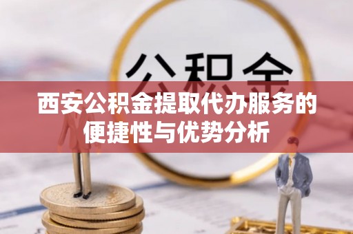 武隆西安公积金提取代办服务的便捷性与优势分析