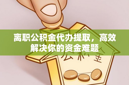 武隆离职公积金代办提取，高效解决你的资金难题