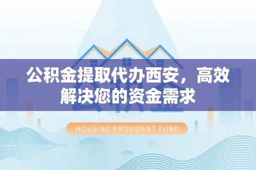 武隆公积金提取代办西安，高效解决您的资金需求