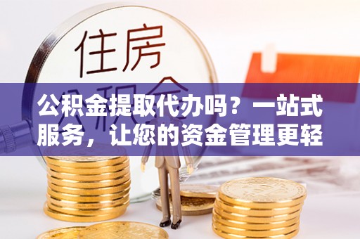 武隆公积金提取代办吗？一站式服务，让您的资金管理更轻松