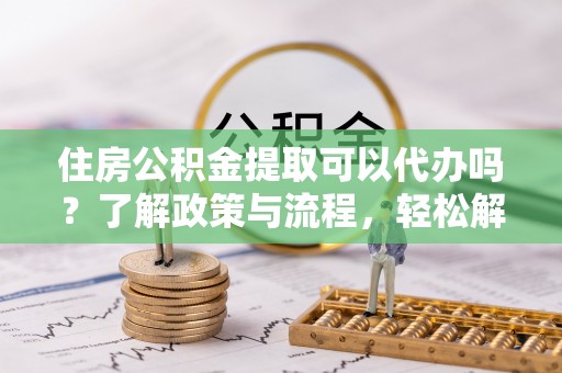 武隆住房公积金提取可以代办吗？了解政策与流程，轻松解决疑惑