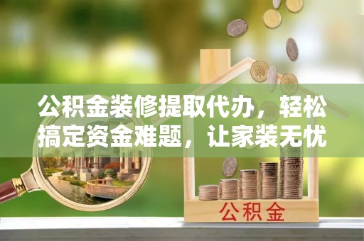 武隆公积金装修提取代办，轻松搞定资金难题，让家装无忧