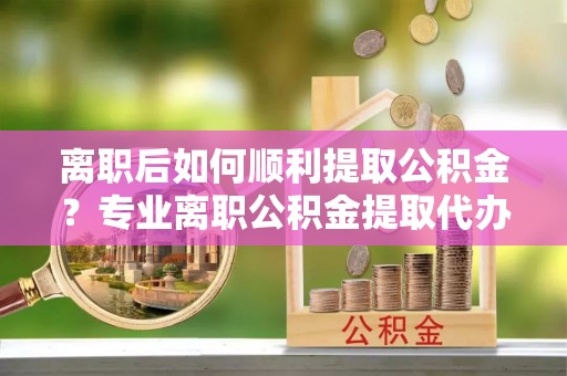 武隆离职后如何顺利提取公积金？专业离职公积金提取代办服务指南