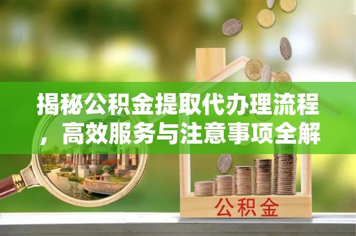 武隆揭秘公积金提取代办理流程，高效服务与注意事项全解析