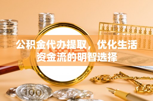 武隆公积金代办提取，优化生活资金流的明智选择