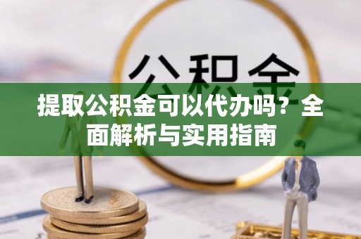 武隆提取公积金可以代办吗？全面解析与实用指南