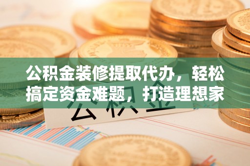 武隆公积金装修提取代办，轻松搞定资金难题，打造理想家居