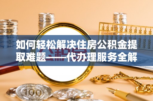 武隆如何轻松解决住房公积金提取难题——代办理服务全解析