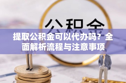 武隆提取公积金可以代办吗？全面解析流程与注意事项