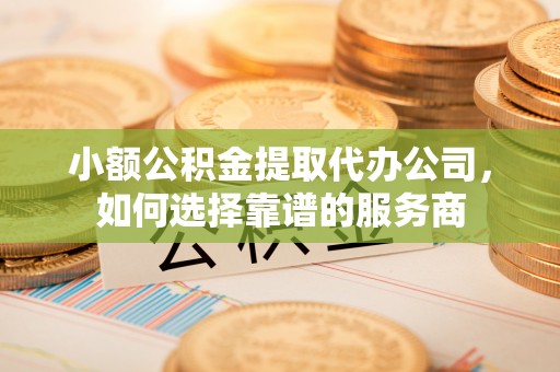 武隆小额公积金提取代办公司，如何选择靠谱的服务商