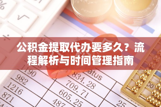 武隆公积金提取代办要多久？流程解析与时间管理指南