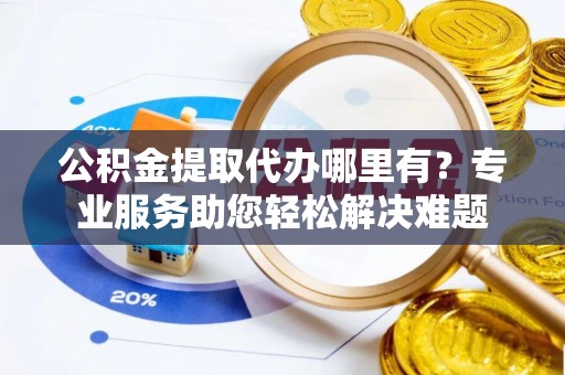 武隆公积金提取代办哪里有？专业服务助您轻松解决难题