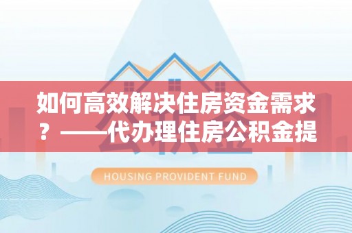 武隆如何高效解决住房资金需求？——代办理住房公积金提取服务全解析