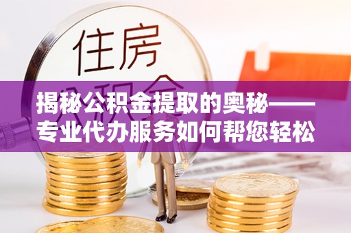 武隆揭秘公积金提取的奥秘——专业代办服务如何帮您轻松搞定