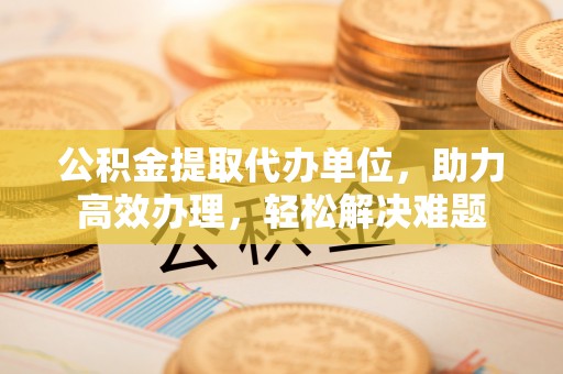 武隆公积金提取代办单位，助力高效办理，轻松解决难题