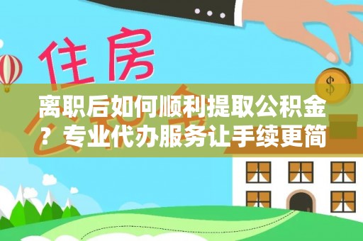 武隆离职后如何顺利提取公积金？专业代办服务让手续更简单