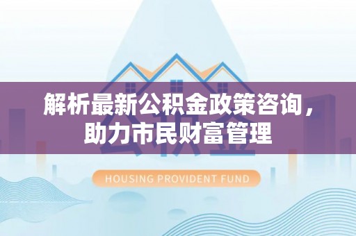 武隆解析最新公积金政策咨询，助力市民财富管理
