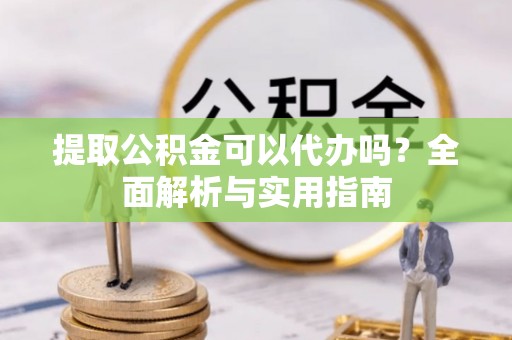 武隆提取公积金可以代办吗？全面解析与实用指南