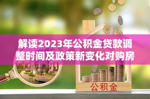 武隆解读2023年公积金贷款调整时间及政策新变化对购房的影响