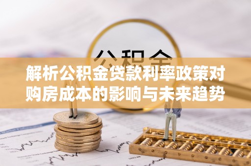 武隆解析公积金贷款利率政策对购房成本的影响与未来趋势