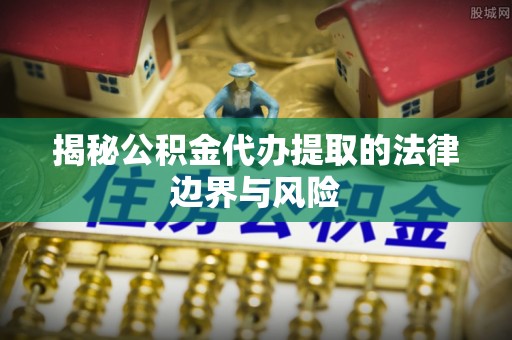 武隆揭秘公积金代办提取的法律边界与风险