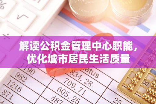 武隆解读公积金管理中心职能，优化城市居民生活质量